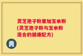 灵芝孢子粉里加玉米粉(灵芝孢子粉与玉米粉混合的健康配方)