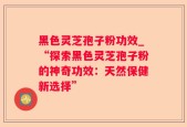 黑色灵芝孢子粉功效_“探索黑色灵芝孢子粉的神奇功效：天然保健新选择”