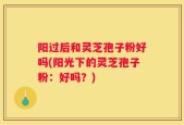 阳过后和灵芝孢子粉好吗(阳光下的灵芝孢子粉：好吗？)