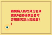 脑梗病人能吃灵芝北芪胶囊吗(脑梗病患者可否服用灵芝北芪胶囊？)
