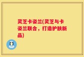 灵芝卡姿兰(灵芝与卡姿兰联合，打造护肤新品)