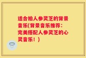 适合拍人参灵芝的背景音乐(背景音乐推荐：完美搭配人参灵芝的心灵音乐！)