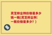 灵芝抑尘剂价格是多少钱一瓶(灵芝抑尘剂：一瓶价格是多少？)