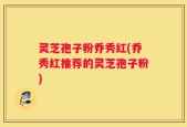灵芝孢子粉乔秀红(乔秀红推荐的灵芝孢子粉)