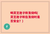 喝灵芝孢子粉发烧吗(灵芝孢子粉在发烧时是否安全？)