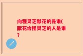 向程灵芝献花的是谁(献花给程灵芝的人是谁？