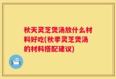 秋天灵芝煲汤放什么材料好吃(秋季灵芝煲汤的材料搭配建议)