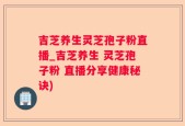吉芝养生灵芝孢子粉直播_吉芝养生 灵芝孢子粉 直播分享健康秘诀)