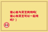 猪心能与灵芝同炖吗(猪心和灵芝可以一起炖吗？)