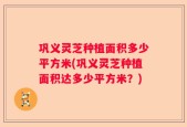 巩义灵芝种植面积多少平方米(巩义灵芝种植面积达多少平方米？)