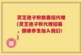 灵芝孢子粉胶囊招代理(灵芝孢子粉代理招募，健康养生加入我们！)