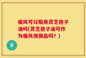 痛风可以服用灵芝孢子油吗(灵芝孢子油可作为痛风保健品吗？)