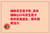 辅酶灵芝孢子粉_高效辅酶Q10与灵芝孢子粉的完美结合，提升健康活力