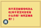 风干灵芝能镇宅吗怎么吃(风干灵芝对住宅有什么作用？如何正确食用？)