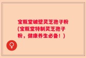 宝瓶堂破壁灵芝孢子粉(宝瓶堂特制灵芝孢子粉，健康养生必备！)