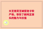 大芝佬灵芝破壁孢子粉产地，带你了解纯正源头的魅力与价值