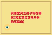 灵素堂灵芝孢子粉在哪买(灵素堂灵芝孢子粉购买指南)