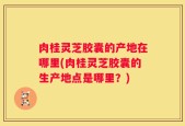 肉桂灵芝胶囊的产地在哪里(肉桂灵芝胶囊的生产地点是哪里？)