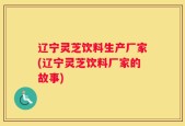辽宁灵芝饮料生产厂家(辽宁灵芝饮料厂家的故事)