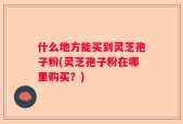什么地方能买到灵芝孢子粉(灵芝孢子粉在哪里购买？)