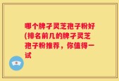 哪个牌孑灵芝孢子粉好(排名前几的牌孑灵芝孢子粉推荐，你值得一试