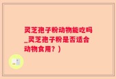 灵芝孢子粉动物能吃吗_灵芝孢子粉是否适合动物食用？)