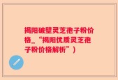 揭阳破壁灵芝孢子粉价格_“揭阳优质灵芝孢子粉价格解析”)