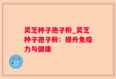灵芝种子孢子粉_灵芝种子孢子粉：提升免疫力与健康