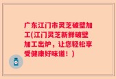 广东江门市灵芝破壁加工(江门灵芝新鲜破壁加工出炉，让您轻松享受健康好味道！)