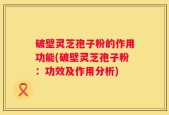 破壁灵芝孢子粉的作用功能(破壁灵芝孢子粉：功效及作用分析)