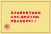药店卖黑色灵芝有用吗安全吗(黑色灵芝药店销售安全有效吗？)