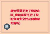 康怡道灵芝孢子粉能吃吗_康怡道灵芝孢子粉的食用安全性及健康益处解析)