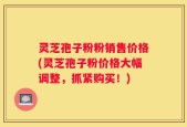 灵芝孢子粉粉销售价格(灵芝孢子粉价格大幅调整，抓紧购买！)
