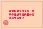大黄粉灵芝孢子粉，揭示你意想不到的营养价值与生活变化