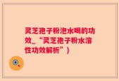 灵芝孢子粉泡水喝的功效_“灵芝孢子粉水溶性功效解析”)
