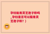 孕妇能用灵芝孢子粉吗_孕妇是否可以服用灵芝孢子粉？)