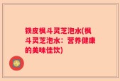 铁皮枫斗灵芝泡水(枫斗灵芝泡水：营养健康的美味佳饮)