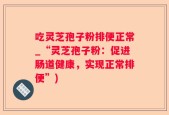吃灵芝孢子粉排便正常_“灵芝孢子粉：促进肠道健康，实现正常排便”)