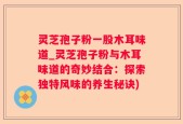 灵芝孢子粉一股木耳味道_灵芝孢子粉与木耳味道的奇妙结合：探索独特风味的养生秘诀)