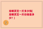 龙眼灵芝一斤多少钱(龙眼灵芝一斤价格是多少？)