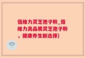 佰维力灵芝孢子粉_佰维力高品质灵芝孢子粉，健康养生新选择)