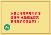水晶上浮雕螭龙衔灵芝值钱吗(水晶螭龙衔灵芝浮雕的价值如何？)