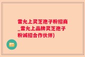 雷允上灵芝孢子粉招商_雷允上品牌灵芝孢子粉诚招合作伙伴)