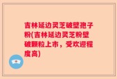 吉林延边灵芝破壁孢子粉(吉林延边灵芝粉壁破颗粒上市，受欢迎程度高)