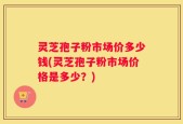 灵芝孢子粉市场价多少钱(灵芝孢子粉市场价格是多少？)
