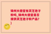锦州大德堂有灵芝孢子粉吗_锦州大德堂是否提供灵芝孢子粉产品？)