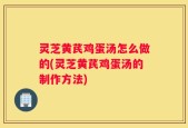 灵芝黄芪鸡蛋汤怎么做的(灵芝黄芪鸡蛋汤的制作方法)