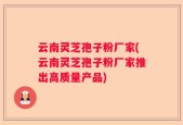 云南灵芝孢子粉厂家(云南灵芝孢子粉厂家推出高质量产品)