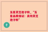 五星灵芝孢子粉_“五星品质保证：高效灵芝孢子粉”