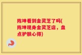 陈坤看到金灵芝了吗(陈坤现身金灵芝店，盘点护肤心得)